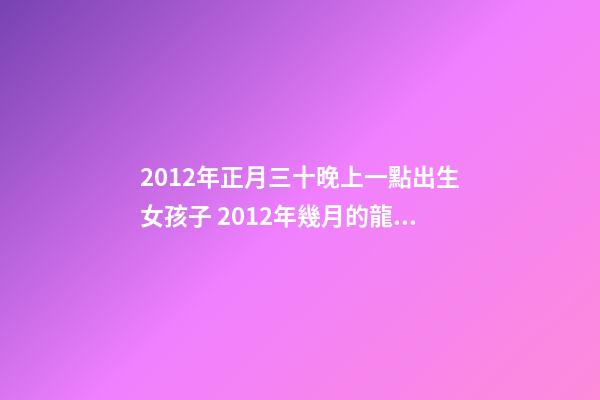 2012年正月三十晚上一點出生女孩子 2012年幾月的龍是好龍,2012年一月出生的龍好-第1張-觀點-玄機派